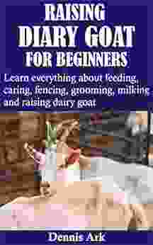 RAISING DIARY GOAT FOR BEGINNERS: Learn Everything About Feeding Caring Fencing Grooming Milking And Raising Dairy Goat