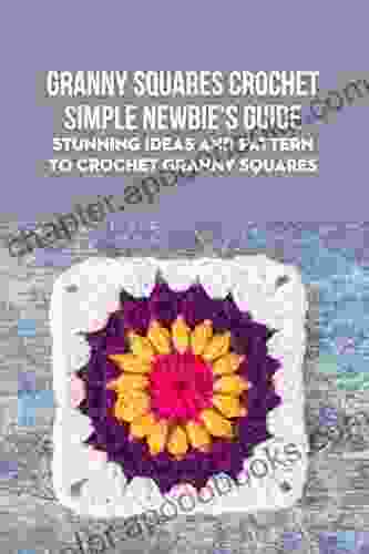 Granny Squares Crochet Simple Newbie S Guide: Stunning Ideas And Pattern To Crochet Granny Squares