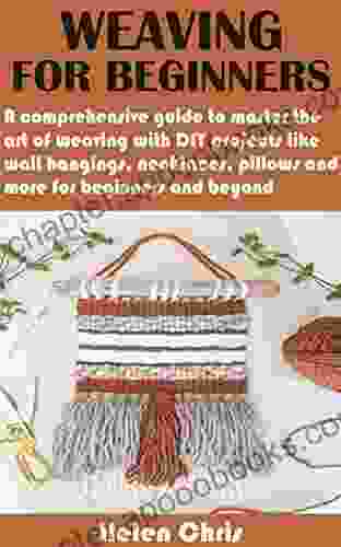 WEAVING FOR BEGINNERS: A Comprehensive Guide To Master The Art Of Weaving With DIY Projects Like Wall Hangings Necklaces Pillows And More For Beginners And Beyond